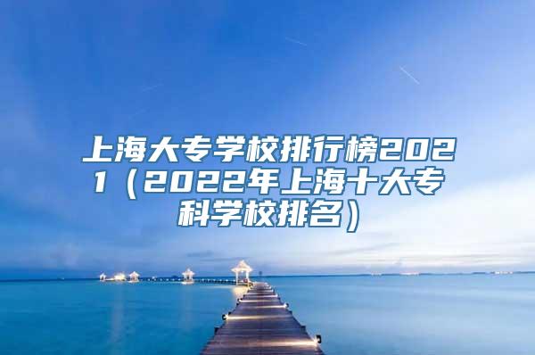 上海大专学校排行榜2021（2022年上海十大专科学校排名）