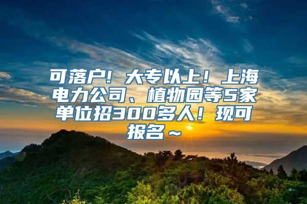 可落户! 大专以上！上海电力公司、植物园等5家单位招300多人！现可报名～