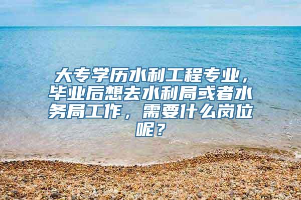 大专学历水利工程专业，毕业后想去水利局或者水务局工作，需要什么岗位呢？
