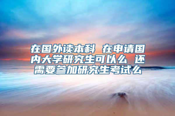 在国外读本科 在申请国内大学研究生可以么 还需要参加研究生考试么