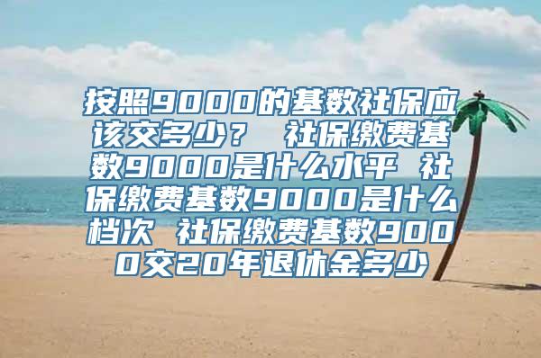 按照9000的基数社保应该交多少？ 社保缴费基数9000是什么水平 社保缴费基数9000是什么档次 社保缴费基数9000交20年退休金多少