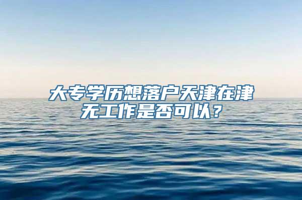 大专学历想落户天津在津无工作是否可以？