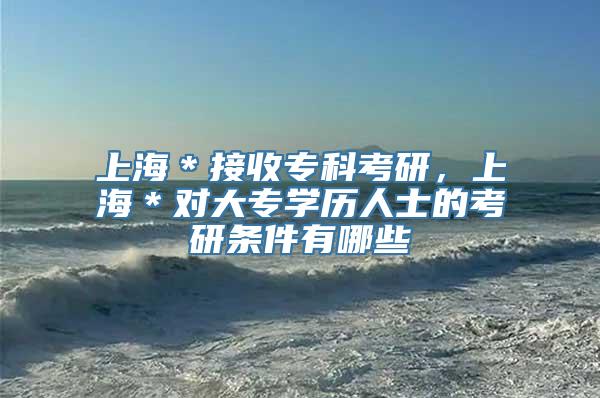 上海＊接收专科考研，上海＊对大专学历人士的考研条件有哪些