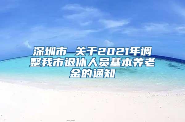 深圳市 关于2021年调整我市退休人员基本养老金的通知