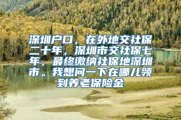 深圳户口，在外地交社保二十年，深圳市交社保七年，最终缴纳社保地深圳市。我想问一下在哪儿领到养老保险金