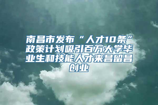 南昌市发布“人才10条”政策计划吸引百万大学毕业生和技能人才来昌留昌创业