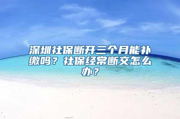深圳社保断开三个月能补缴吗？社保经常断交怎么办？