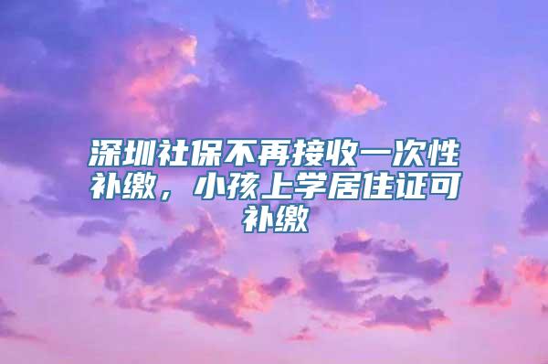深圳社保不再接收一次性补缴，小孩上学居住证可补缴