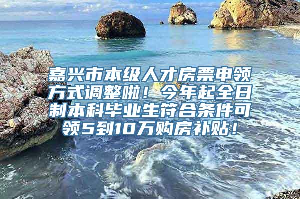 嘉兴市本级人才房票申领方式调整啦！今年起全日制本科毕业生符合条件可领5到10万购房补贴！