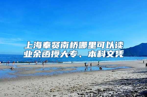 上海奉贤南桥哪里可以读业余函授大专、本科文凭
