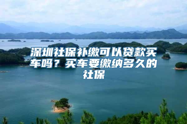 深圳社保补缴可以贷款买车吗？买车要缴纳多久的社保