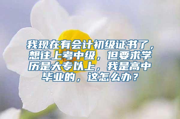 我现在有会计初级证书了，想往上考中级，但要求学历是大专以上，我是高中毕业的，这怎么办？