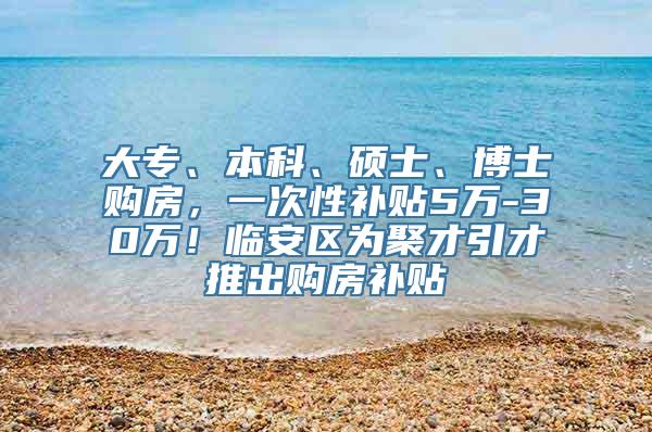 大专、本科、硕士、博士购房，一次性补贴5万-30万！临安区为聚才引才推出购房补贴