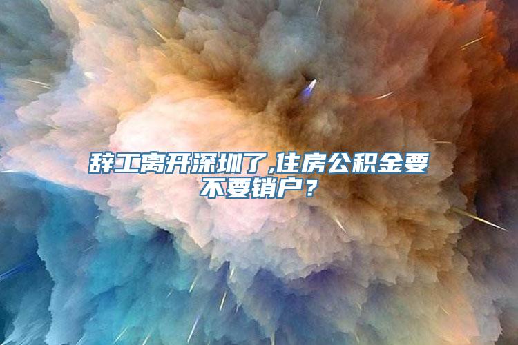 辞工离开深圳了,住房公积金要不要销户？
