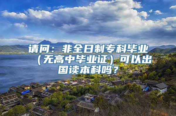 请问：非全日制专科毕业（无高中毕业证）可以出国读本科吗？