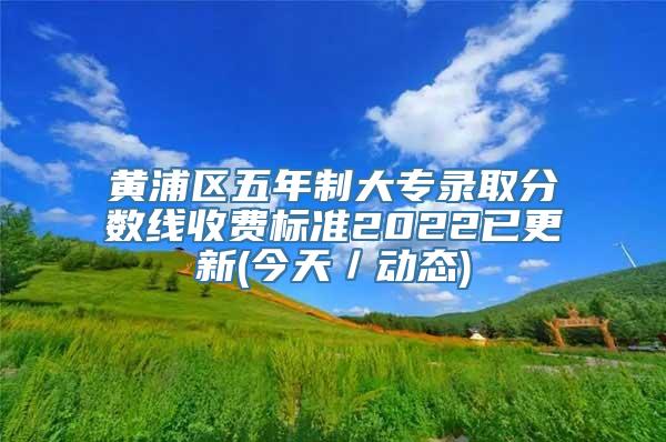 黄浦区五年制大专录取分数线收费标准2022已更新(今天／动态)