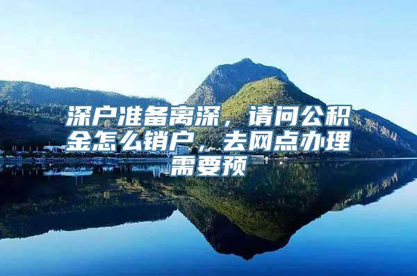 深户准备离深，请问公积金怎么销户，去网点办理需要预