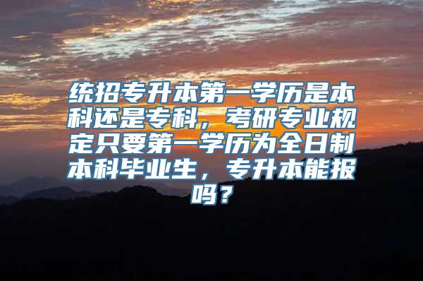统招专升本第一学历是本科还是专科，考研专业规定只要第一学历为全日制本科毕业生，专升本能报吗？