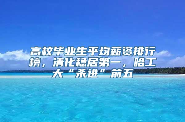 高校毕业生平均薪资排行榜，清化稳居第一，哈工大“杀进”前五