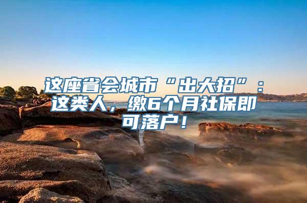 这座省会城市“出大招”：这类人，缴6个月社保即可落户！