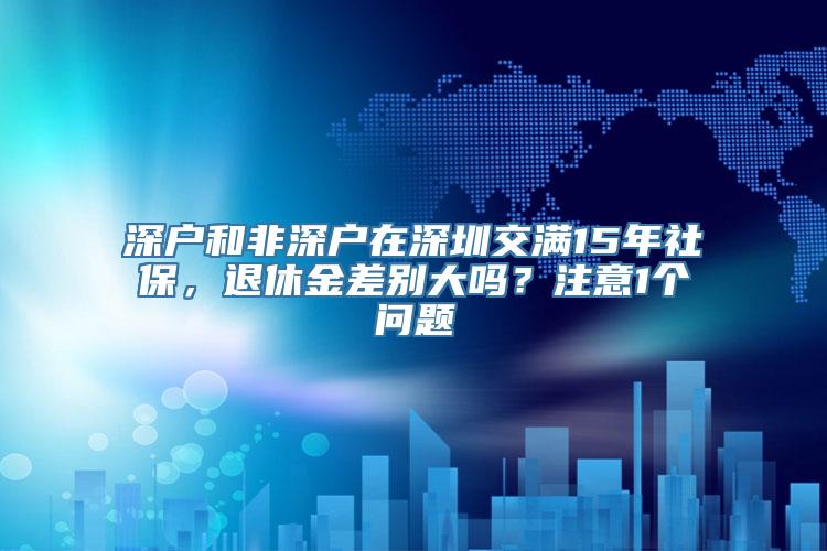 深户和非深户在深圳交满15年社保，退休金差别大吗？注意1个问题