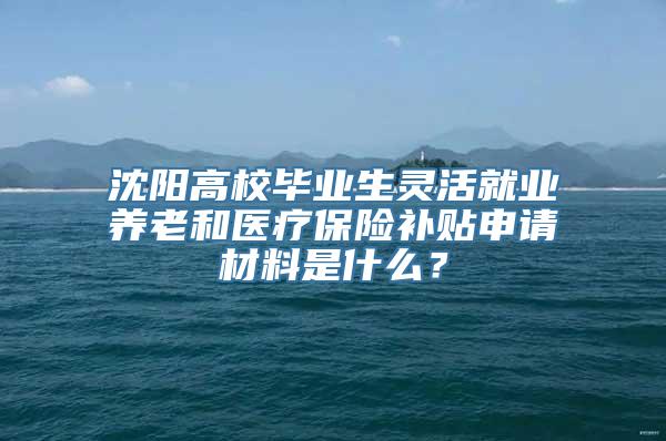 沈阳高校毕业生灵活就业养老和医疗保险补贴申请材料是什么？