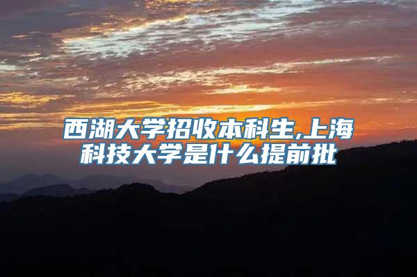 西湖大学招收本科生,上海科技大学是什么提前批