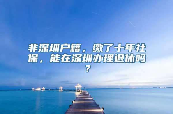 非深圳户籍，缴了十年社保，能在深圳办理退休吗？