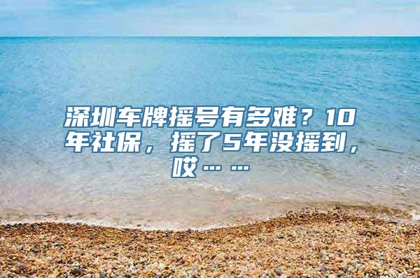 深圳车牌摇号有多难？10年社保，摇了5年没摇到，哎……