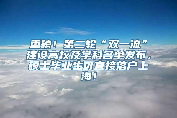 重磅！第二轮“双一流”建设高校及学科名单发布，硕士毕业生可直接落户上海！
