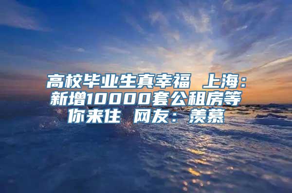 高校毕业生真幸福 上海：新增10000套公租房等你来住 网友：羡慕