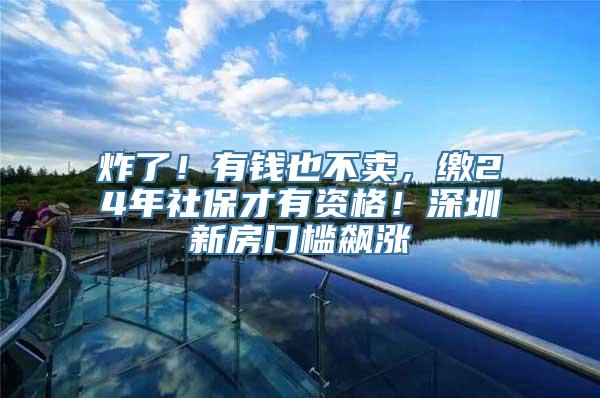 炸了！有钱也不卖，缴24年社保才有资格！深圳新房门槛飙涨