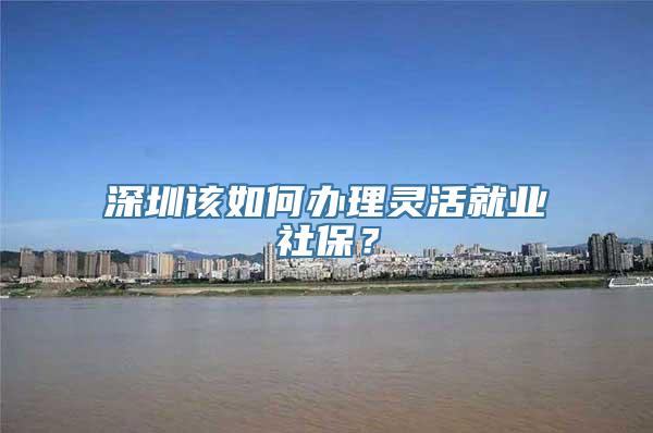 深圳该如何办理灵活就业社保？