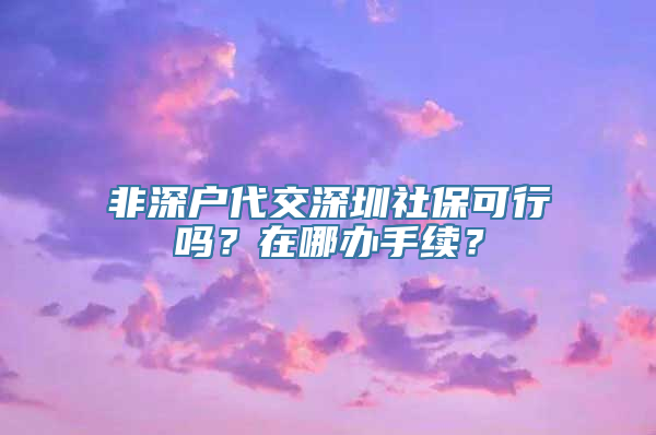 非深户代交深圳社保可行吗？在哪办手续？