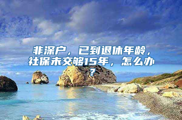 非深户，已到退休年龄，社保未交够15年，怎么办？