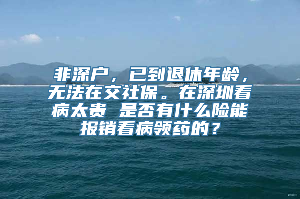 非深户，已到退休年龄，无法在交社保。在深圳看病太贵 是否有什么险能报销看病领药的？