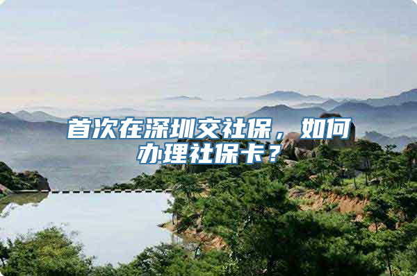 首次在深圳交社保，如何办理社保卡？