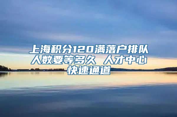 上海积分120满落户排队人数要等多久 人才中心快速通道