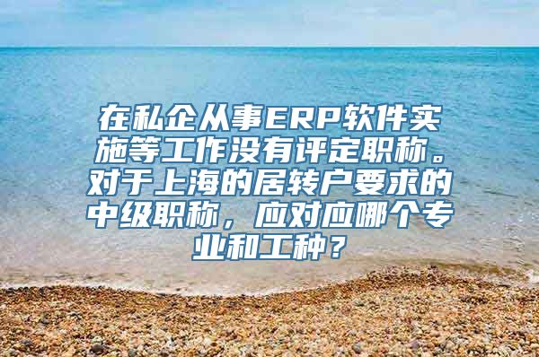 在私企从事ERP软件实施等工作没有评定职称。对于上海的居转户要求的中级职称，应对应哪个专业和工种？