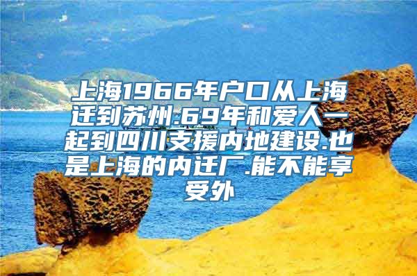 上海1966年户口从上海迁到苏州.69年和爱人一起到四川支援内地建设.也是上海的内迁厂.能不能享受外