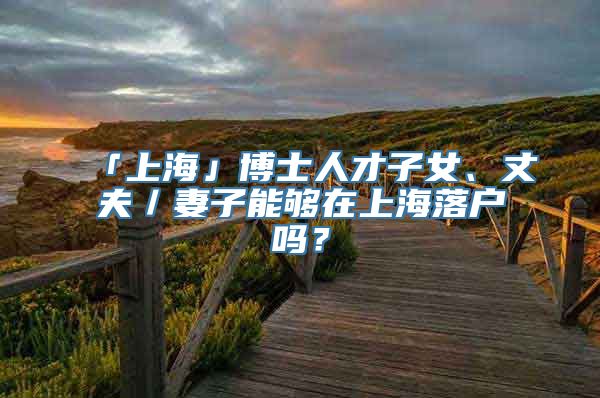 「上海」博士人才子女、丈夫／妻子能够在上海落户吗？