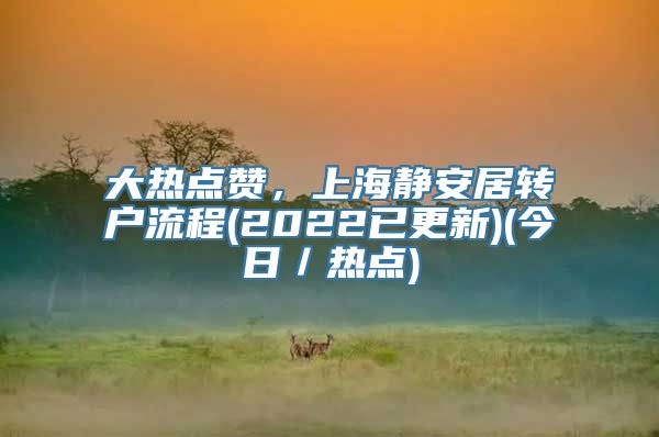 大热点赞，上海静安居转户流程(2022已更新)(今日／热点)