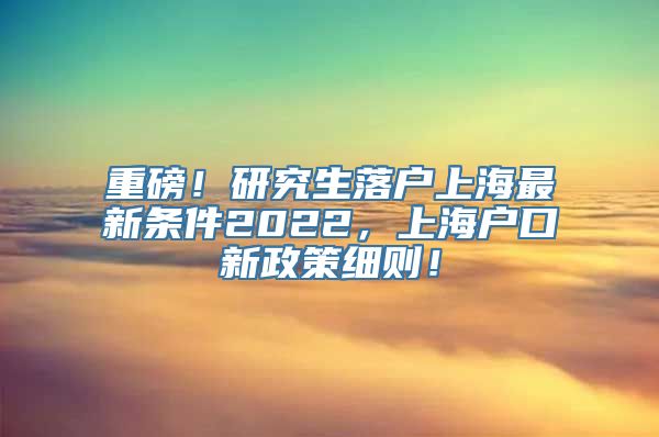 重磅！研究生落户上海最新条件2022，上海户口新政策细则！