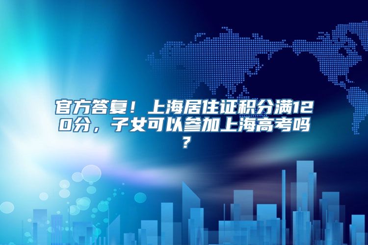 官方答复！上海居住证积分满120分，子女可以参加上海高考吗？
