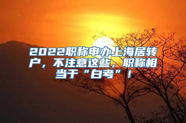 2022职称申办上海居转户，不注意这些，职称相当于“白考”！