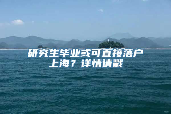 研究生毕业或可直接落户上海？详情请戳