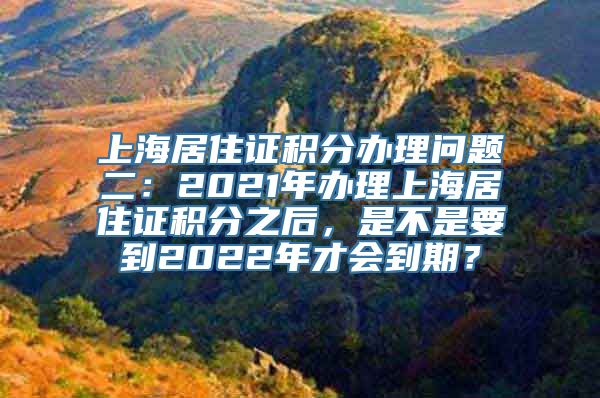 上海居住证积分办理问题二：2021年办理上海居住证积分之后，是不是要到2022年才会到期？