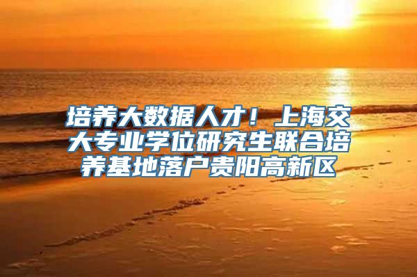 培养大数据人才！上海交大专业学位研究生联合培养基地落户贵阳高新区