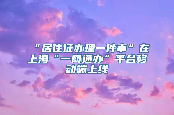 “居住证办理一件事”在上海“一网通办”平台移动端上线