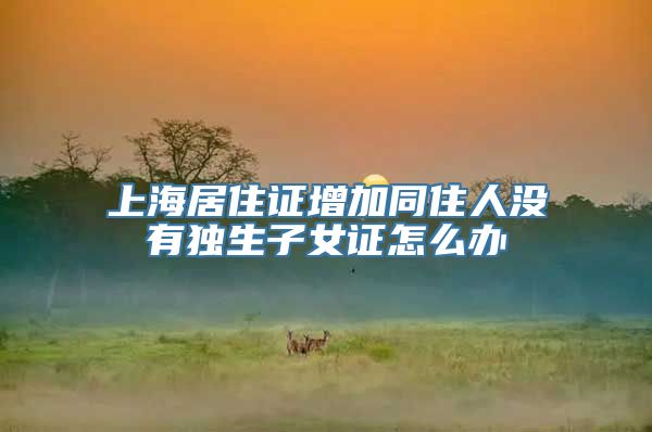 上海居住证增加同住人没有独生子女证怎么办